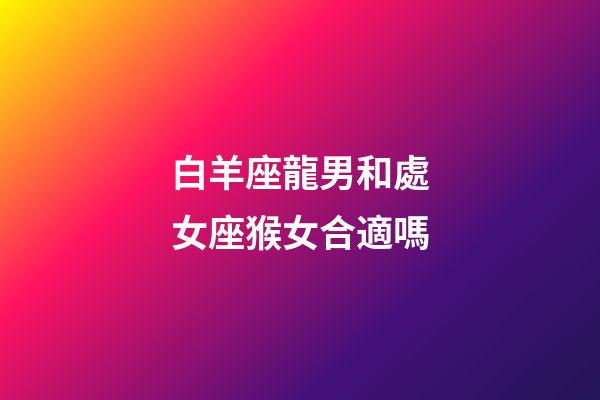 白羊座龍男和處女座猴女合適嗎-第1張-星座運勢-玄機派