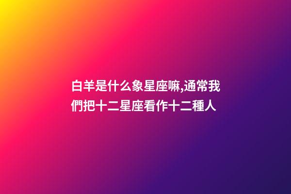 白羊是什么象星座嘛,通常我們把十二星座看作十二種人-第1張-觀點-玄機派