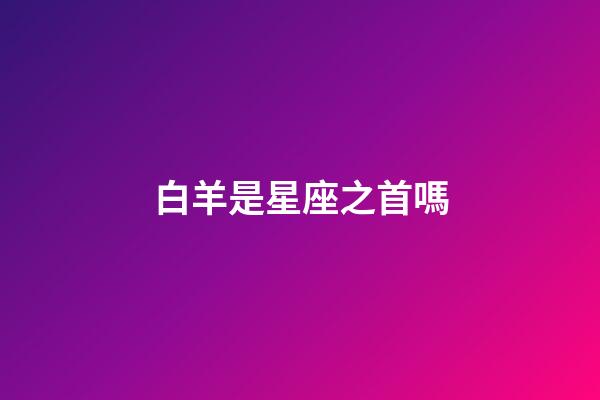 白羊是星座之首嗎-第1張-星座運勢-玄機派