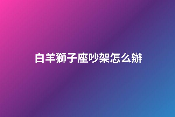 白羊獅子座吵架怎么辦-第1張-星座運勢-玄機派