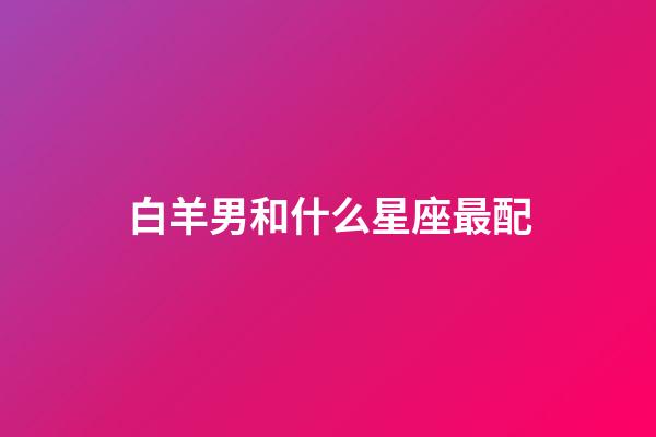 白羊男和什么星座最配（白羊男偏愛的女生類型）-第1張-星座運勢-玄機派
