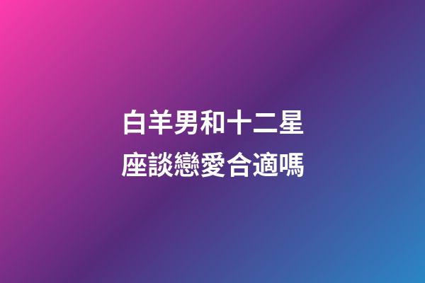 白羊男和十二星座談戀愛合適嗎-第1張-星座運勢-玄機派