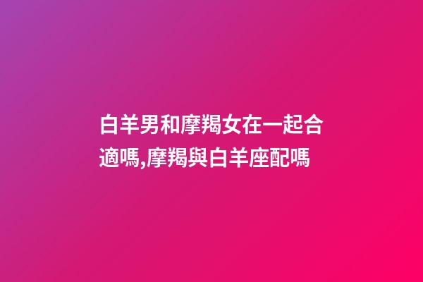 白羊男和摩羯女在一起合適嗎,摩羯與白羊座配嗎-第1張-觀點-玄機派