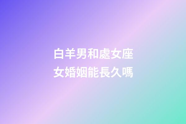 白羊男和處女座女婚姻能長久嗎-第1張-星座運勢-玄機派