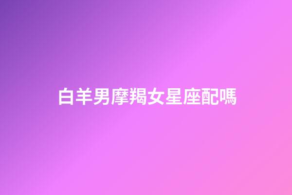 白羊男摩羯女星座配嗎-第1張-星座運勢-玄機派