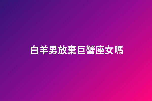 白羊男放棄巨蟹座女嗎-第1張-星座運勢-玄機派