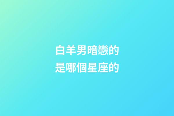 白羊男暗戀的是哪個星座的-第1張-星座運勢-玄機派
