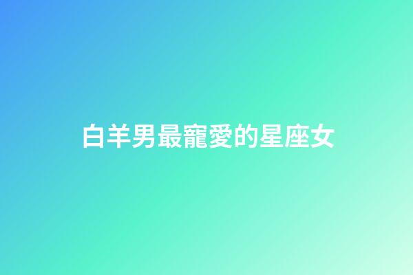 白羊男最寵愛的星座女（千萬不能讓白羊男睡了）