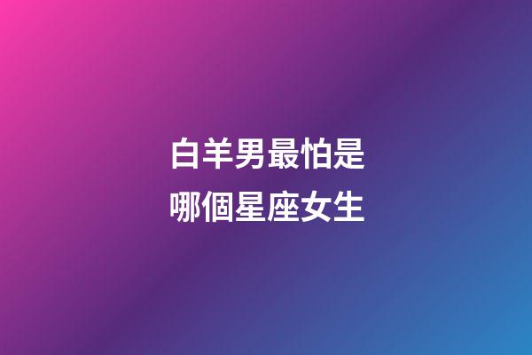 白羊男最怕是哪個星座女生-第1張-星座運勢-玄機派