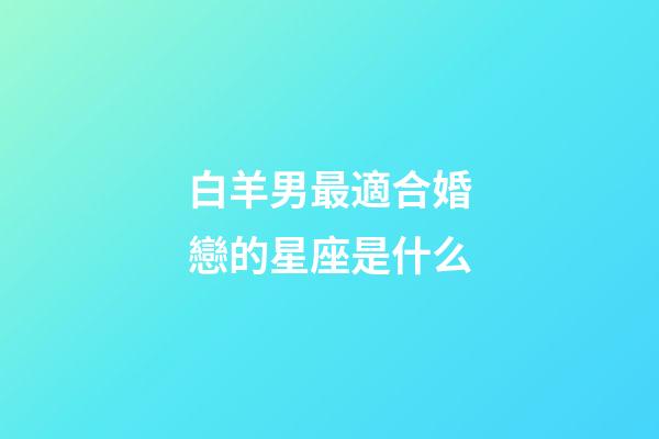 白羊男最適合婚戀的星座是什么-第1張-星座運勢-玄機派