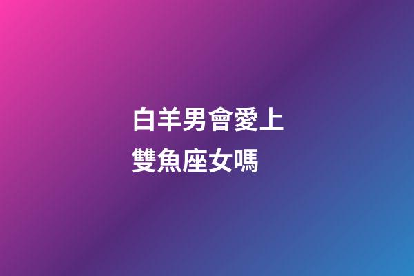 白羊男會愛上雙魚座女嗎-第1張-星座運勢-玄機派