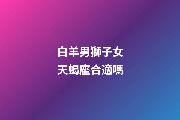 白羊男獅子女天蝎座合適嗎-第1張-星座運勢-玄機派