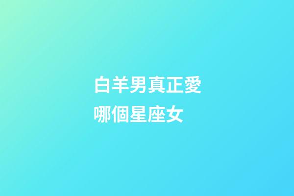 白羊男真正愛哪個星座女-第1張-星座運勢-玄機派