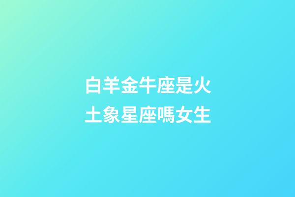 白羊金牛座是火土象星座嗎女生-第1張-星座運勢-玄機派