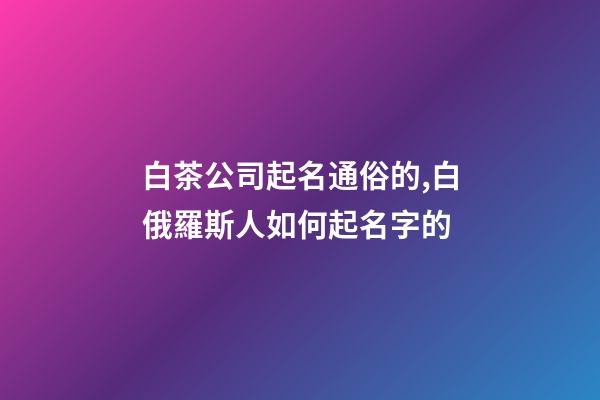 白茶公司起名通俗的,白俄羅斯人如何起名字的-第1張-公司起名-玄機派