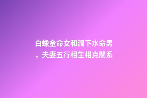 白蠟金命女和澗下水命男，夫妻五行相生相克關系