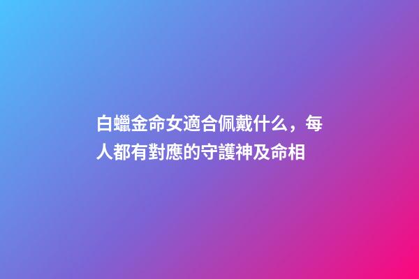 白蠟金命女適合佩戴什么，每人都有對應的守護神及命相