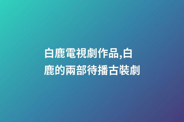 白鹿電視劇作品,白鹿的兩部待播古裝劇-第1張-觀點-玄機派