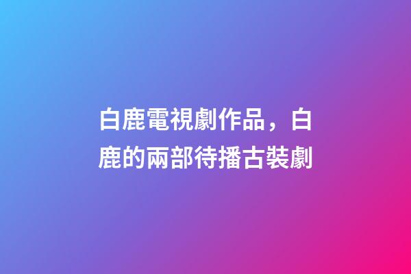 白鹿電視劇作品，白鹿的兩部待播古裝劇-第1張-觀點-玄機派