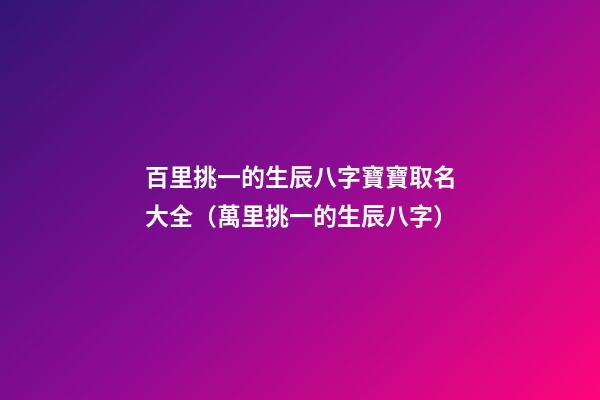 百里挑一的生辰八字寶寶取名大全（萬里挑一的生辰八字）