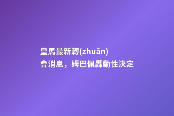 皇馬最新轉(zhuǎn)會消息，姆巴佩轟動性決定