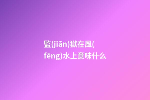 監(jiān)獄在風(fēng)水上意味什么