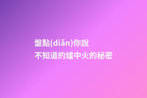 盤點(diǎn)你說不知道的爐中火的秘密