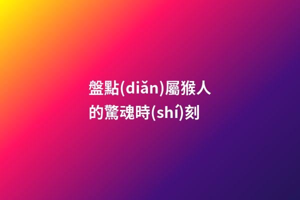 盤點(diǎn)屬猴人的驚魂時(shí)刻