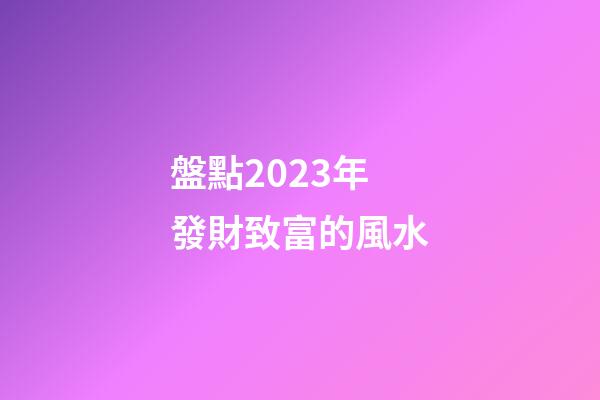 盤點2023年發財致富的風水
