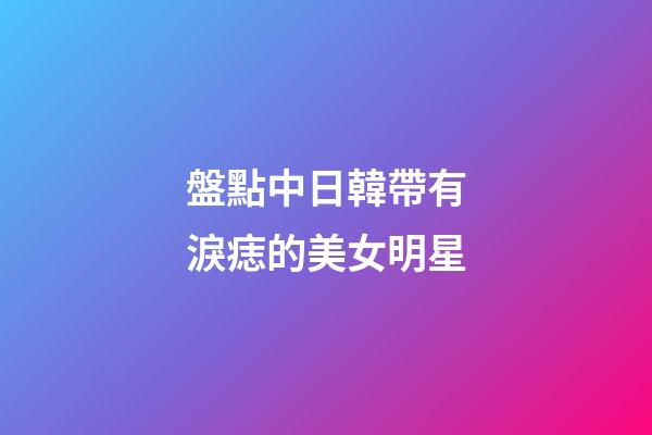 盤點中日韓帶有淚痣的美女明星