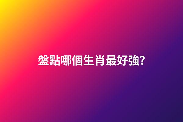 盤點哪個生肖最好強？