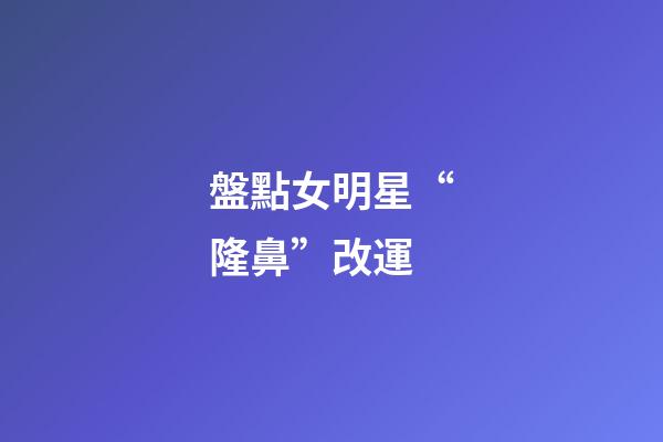 盤點女明星“隆鼻”改運