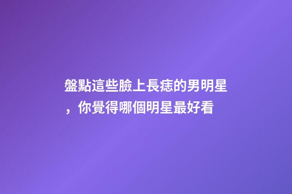 盤點這些臉上長痣的男明星，你覺得哪個明星最好看