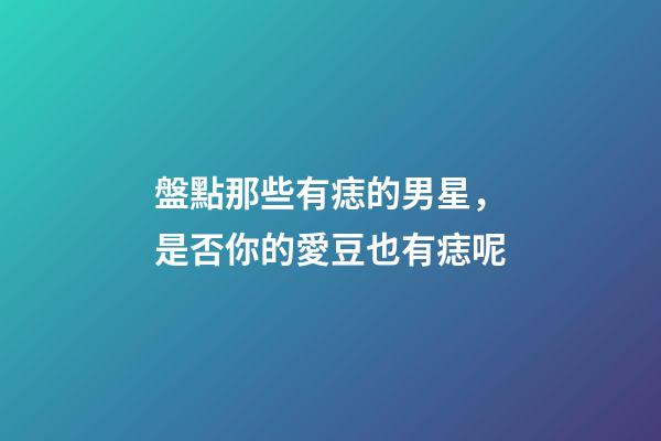 盤點那些有痣的男星，是否你的愛豆也有痣呢