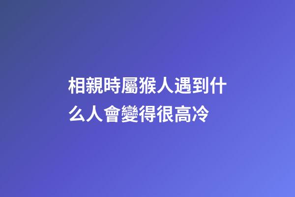 相親時屬猴人遇到什么人會變得很高冷