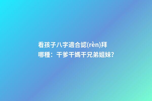 看孩子八字適合認(rèn)拜哪種：干爹干媽干兄弟姐妹？