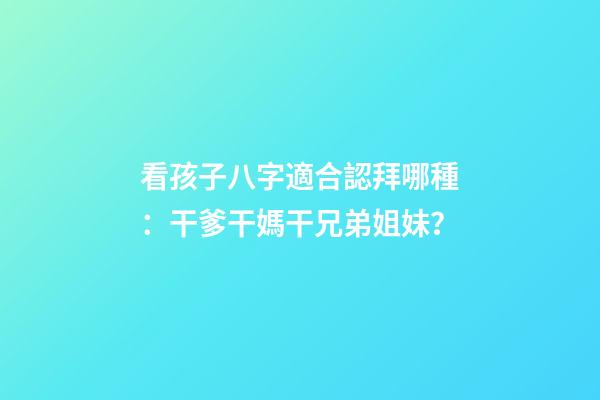 看孩子八字適合認拜哪種：干爹干媽干兄弟姐妹？
