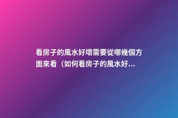 看房子的風水好壞需要從哪幾個方面來看（如何看房子的風水好壞）