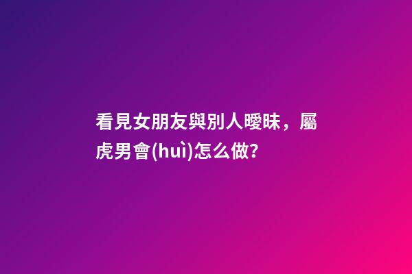 看見女朋友與別人曖昧，屬虎男會(huì)怎么做？