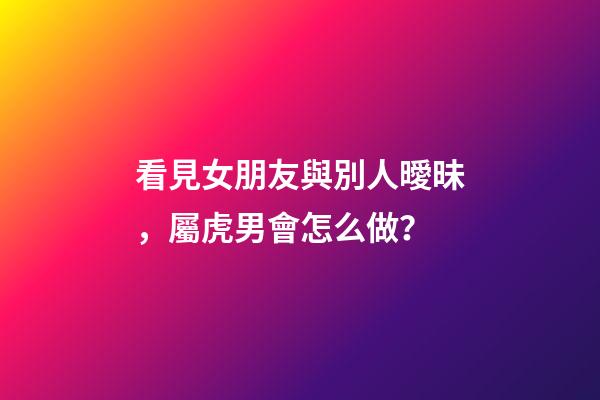 看見女朋友與別人曖昧，屬虎男會怎么做？