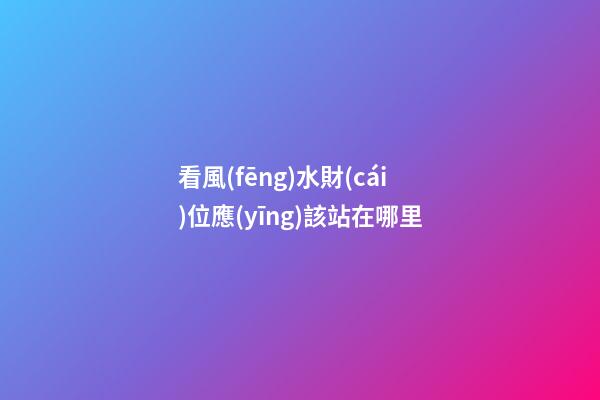 看風(fēng)水財(cái)位應(yīng)該站在哪里