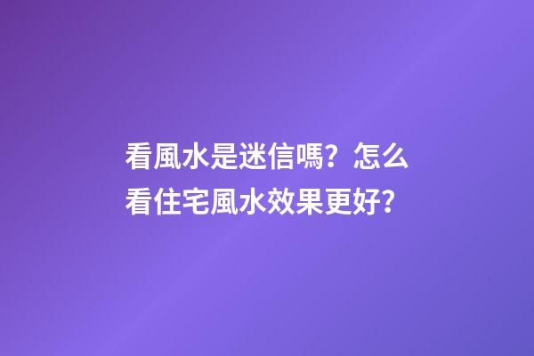 看風水是迷信嗎？怎么看住宅風水效果更好？