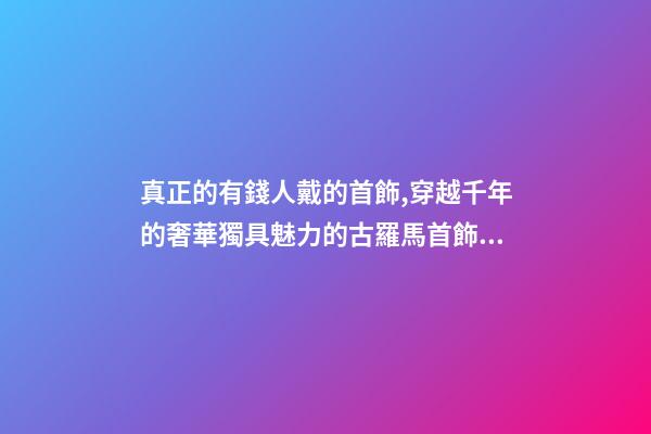 真正的有錢人戴的首飾,穿越千年的奢華獨具魅力的古羅馬首飾到底有多美-第1張-觀點-玄機派