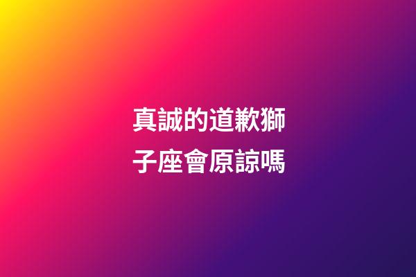 真誠的道歉獅子座會原諒嗎-第1張-星座運勢-玄機派