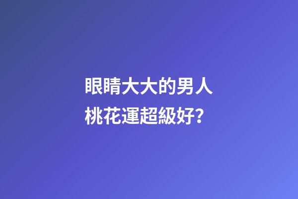 眼睛大大的男人桃花運超級好？