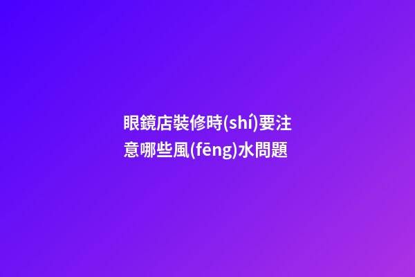 眼鏡店裝修時(shí)要注意哪些風(fēng)水問題?