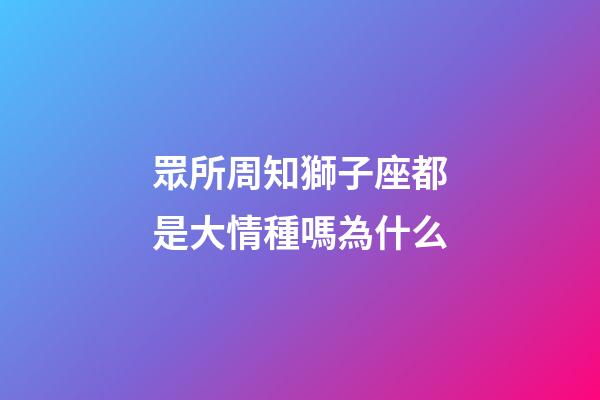 眾所周知獅子座都是大情種嗎為什么-第1張-星座運(yùn)勢-玄機(jī)派