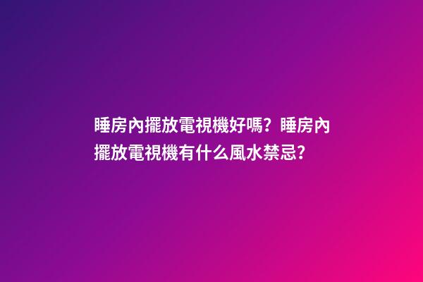 睡房內擺放電視機好嗎？睡房內擺放電視機有什么風水禁忌？