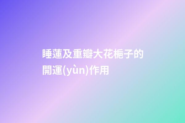 睡蓮及重瓣大花梔子的開運(yùn)作用