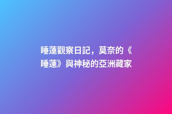 睡蓮觀察日記，莫奈的《睡蓮》與神秘的亞洲藏家-第1張-觀點-玄機派